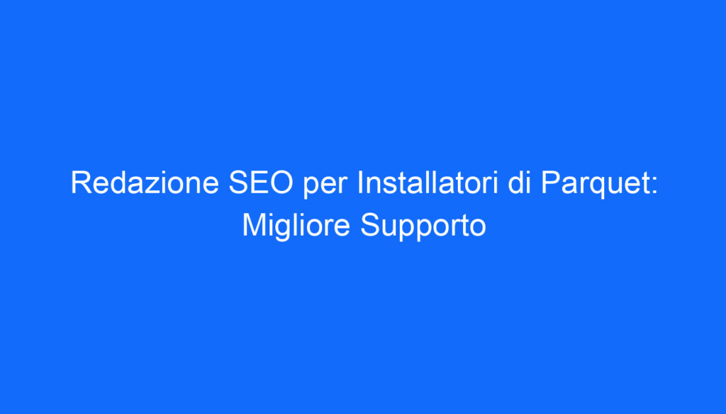 Redazione SEO per Installatori di Parquet: Migliore Supporto