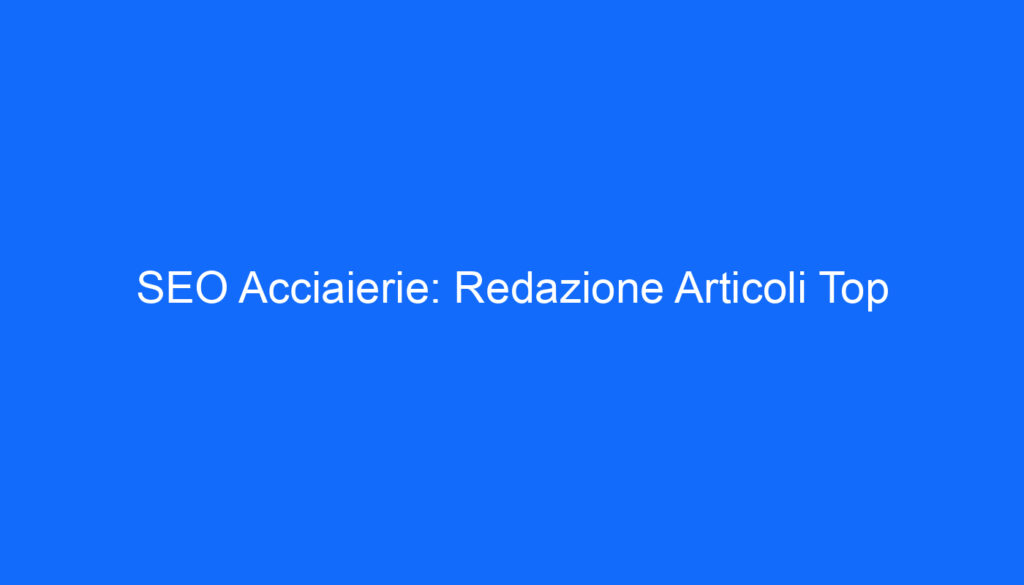 SEO Acciaierie: Redazione Articoli Top