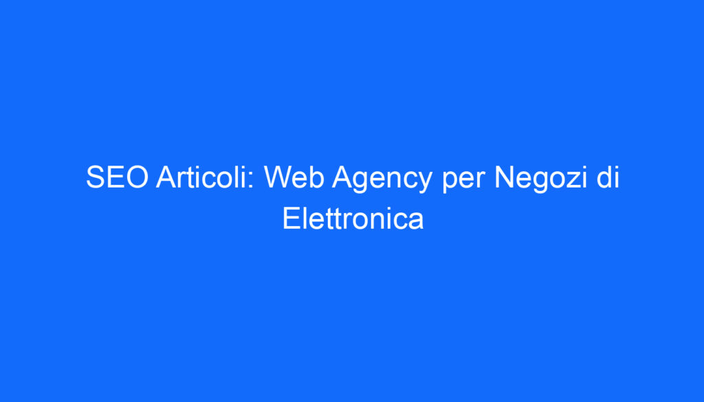 SEO Articoli: Web Agency per Negozi di Elettronica