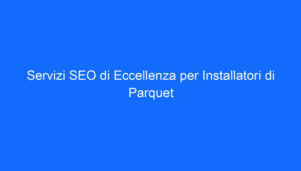Servizi SEO di Eccellenza per Installatori di Parquet