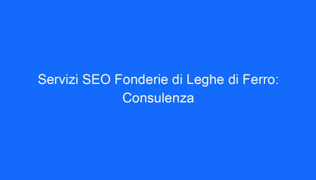 Servizi SEO Fonderie di Leghe di Ferro: Consulenza
