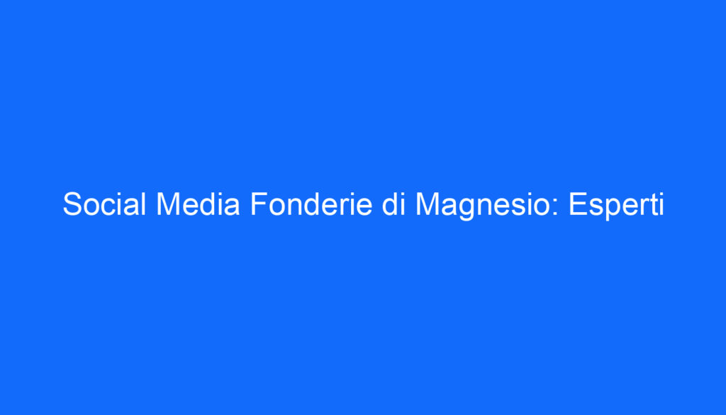 Social Media Fonderie di Magnesio: Esperti