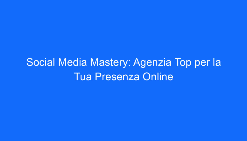 Social Media Mastery: Agenzia Top per la Tua Presenza Online