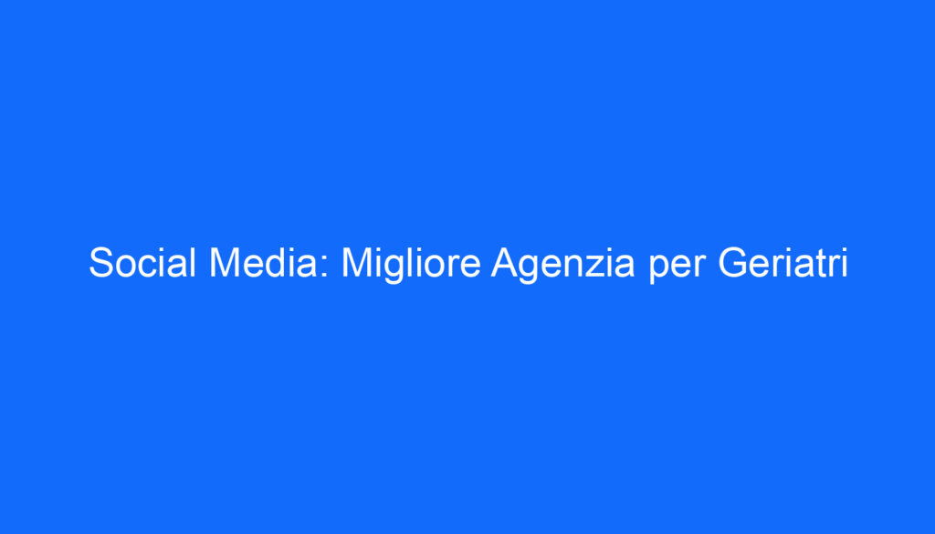 Social Media: Migliore Agenzia per Geriatri
