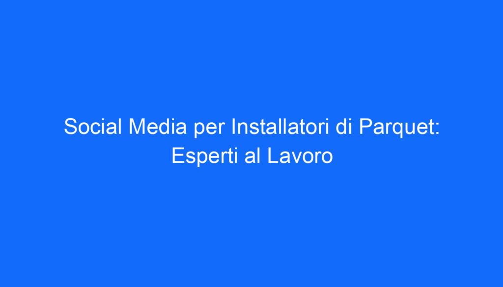Social Media per Installatori di Parquet: Esperti al Lavoro