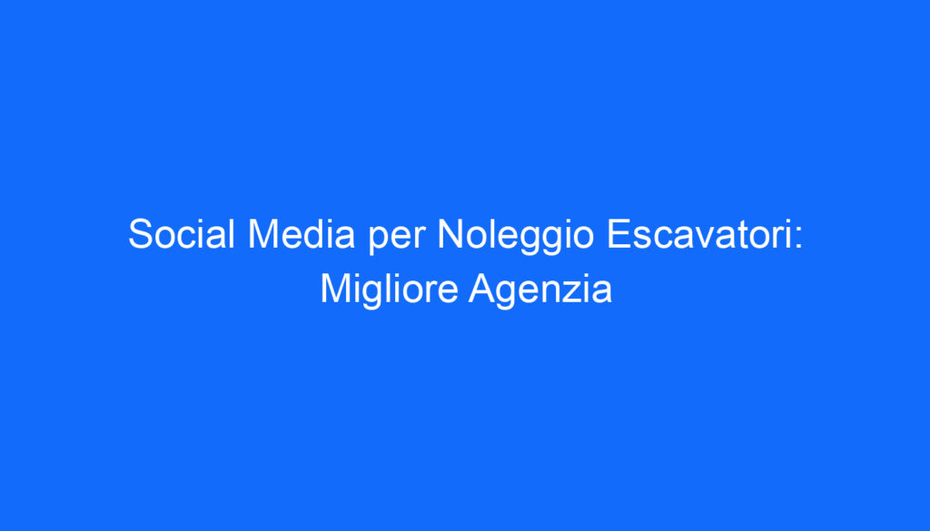 Social Media per Noleggio Escavatori: Migliore Agenzia