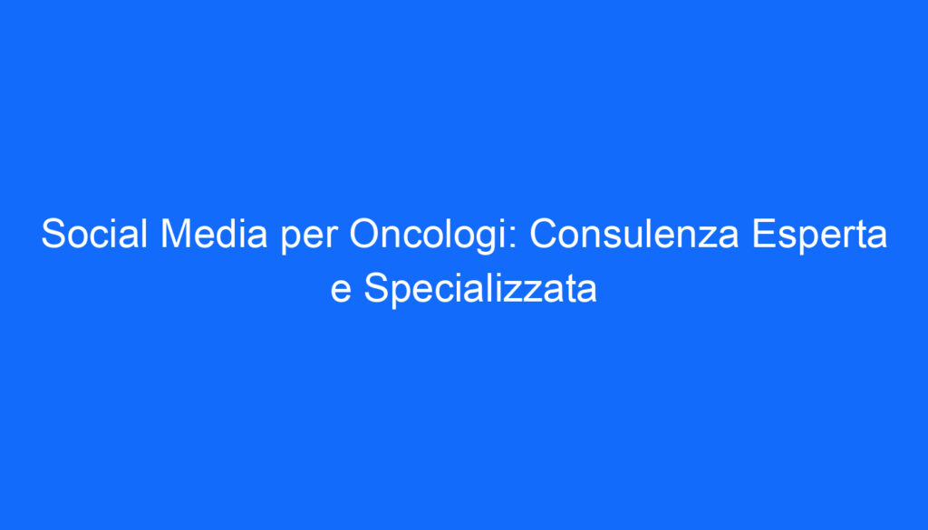 Social Media per Oncologi: Consulenza Esperta e Specializzata