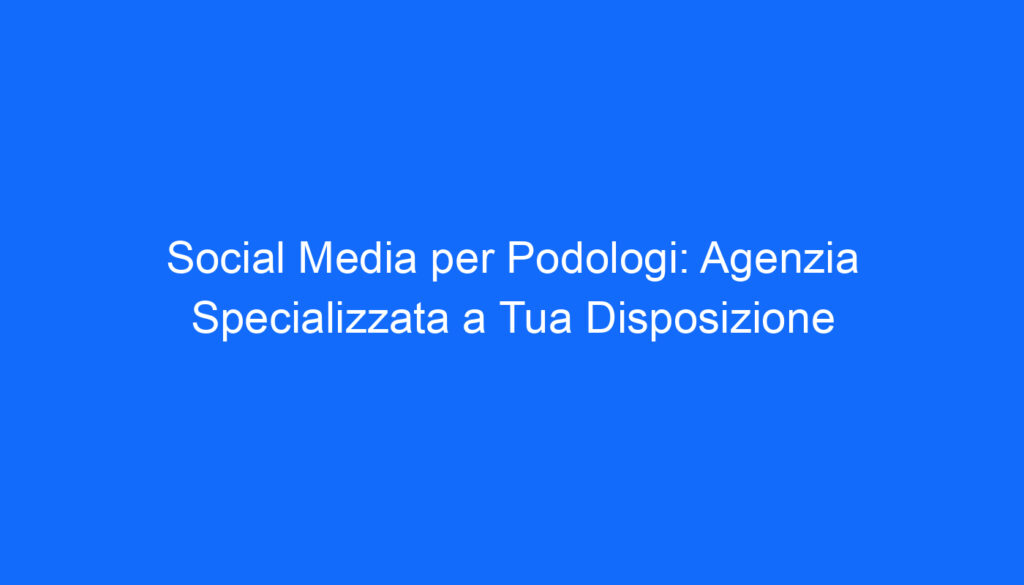 Social Media per Podologi: Agenzia Specializzata a Tua Disposizione