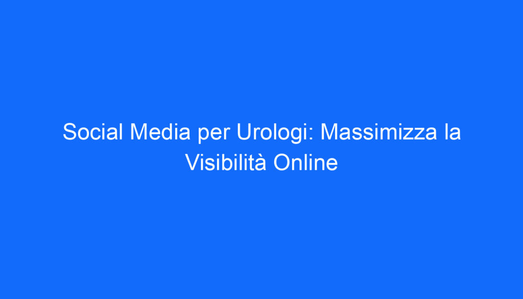 Social Media per Urologi: Massimizza la Visibilità Online