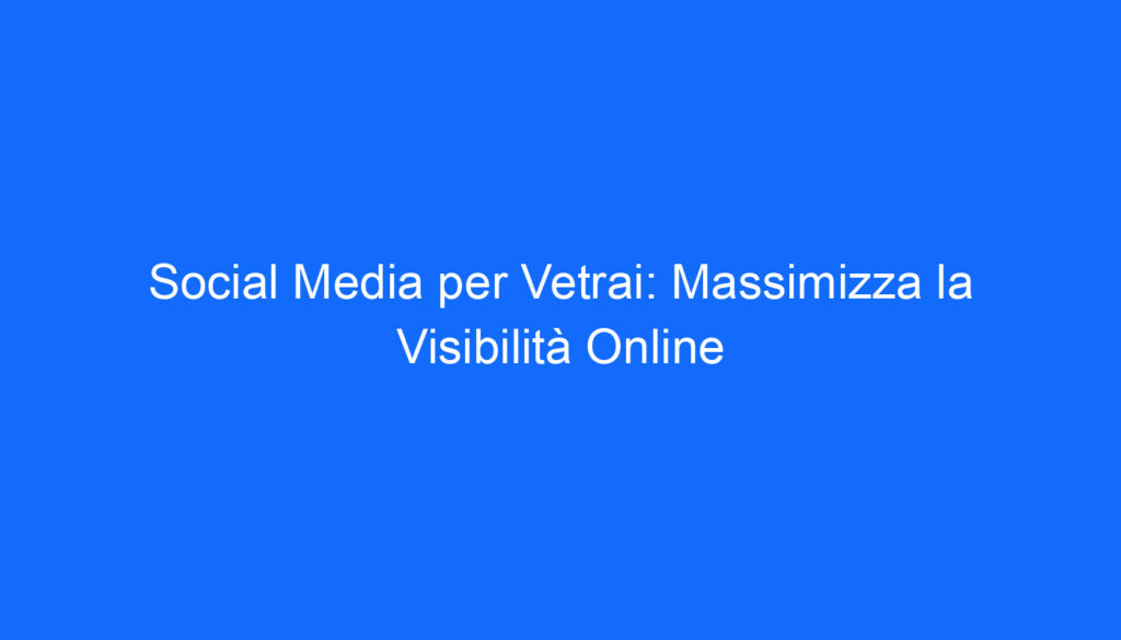 Social Media per Vetrai: Massimizza la Visibilità Online