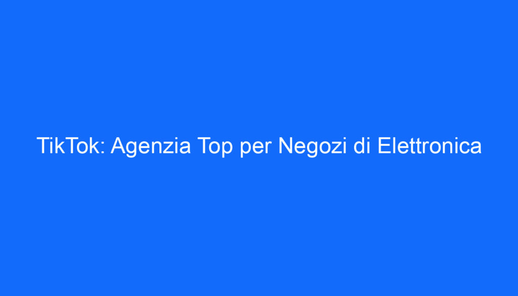 TikTok: Agenzia Top per Negozi di Elettronica