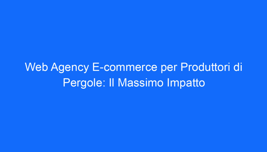 Web Agency E commerce per Produttori di Pergole: Il Massimo Impatto