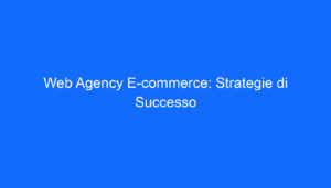 Web Agency E commerce: Strategie di Successo