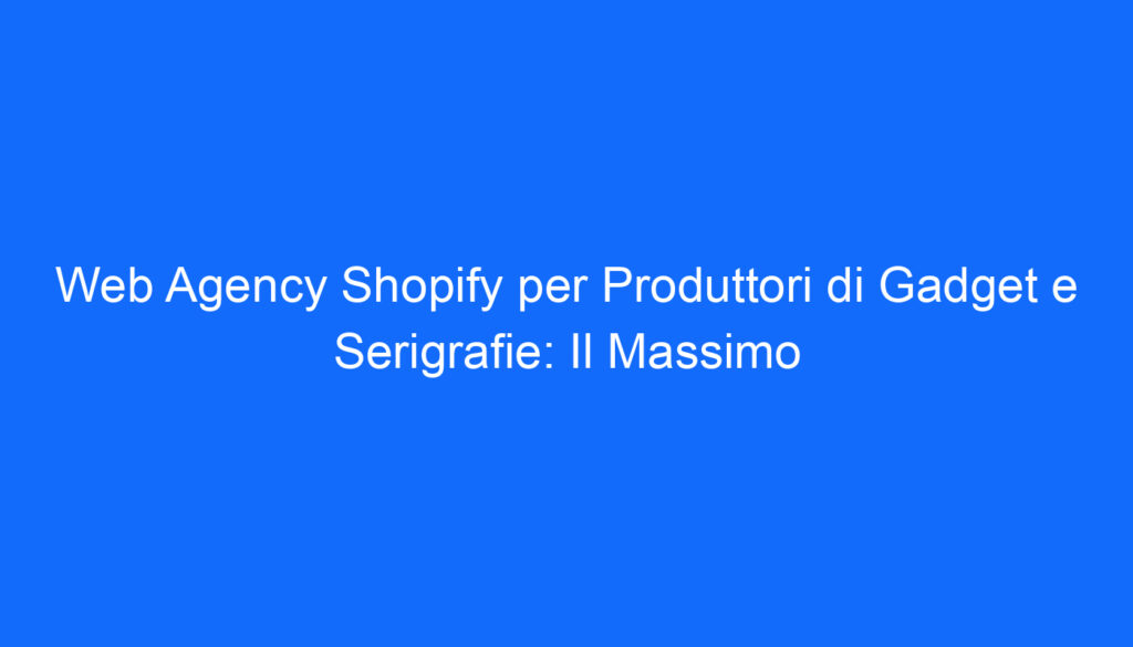 Web Agency Shopify per Produttori di Gadget e Serigrafie: Il Massimo
