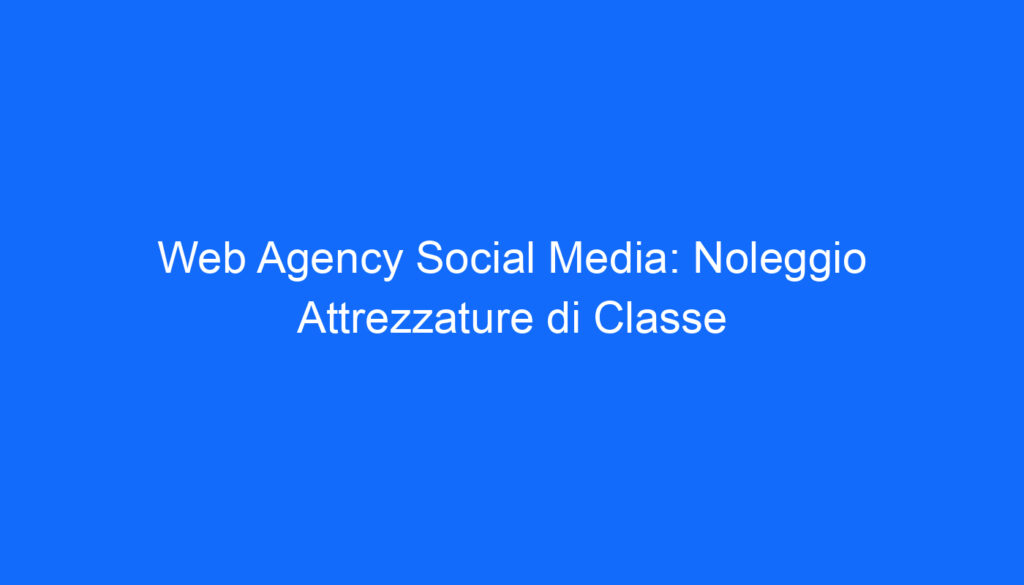 Web Agency Social Media: Noleggio Attrezzature di Classe