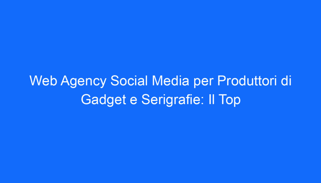 Web Agency Social Media per Produttori di Gadget e Serigrafie: Il Top