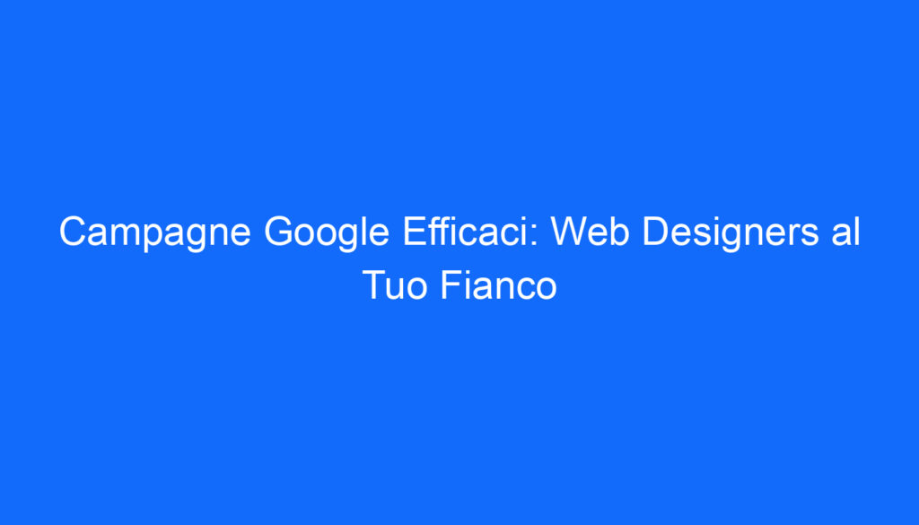 Campagne Google Efficaci: Web Designers al Tuo Fianco
