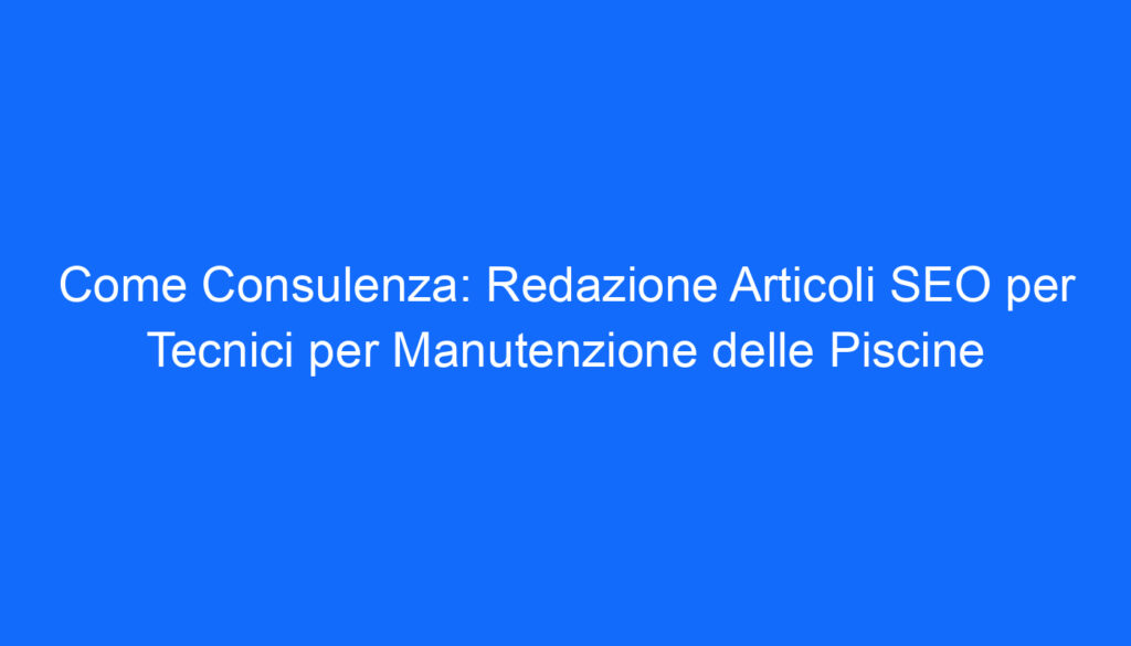 Come Consulenza: Redazione Articoli SEO per Tecnici per Manutenzione delle Piscine