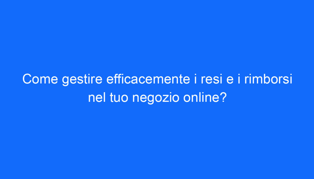 Come gestire efficacemente i resi e i rimborsi nel tuo negozio online?