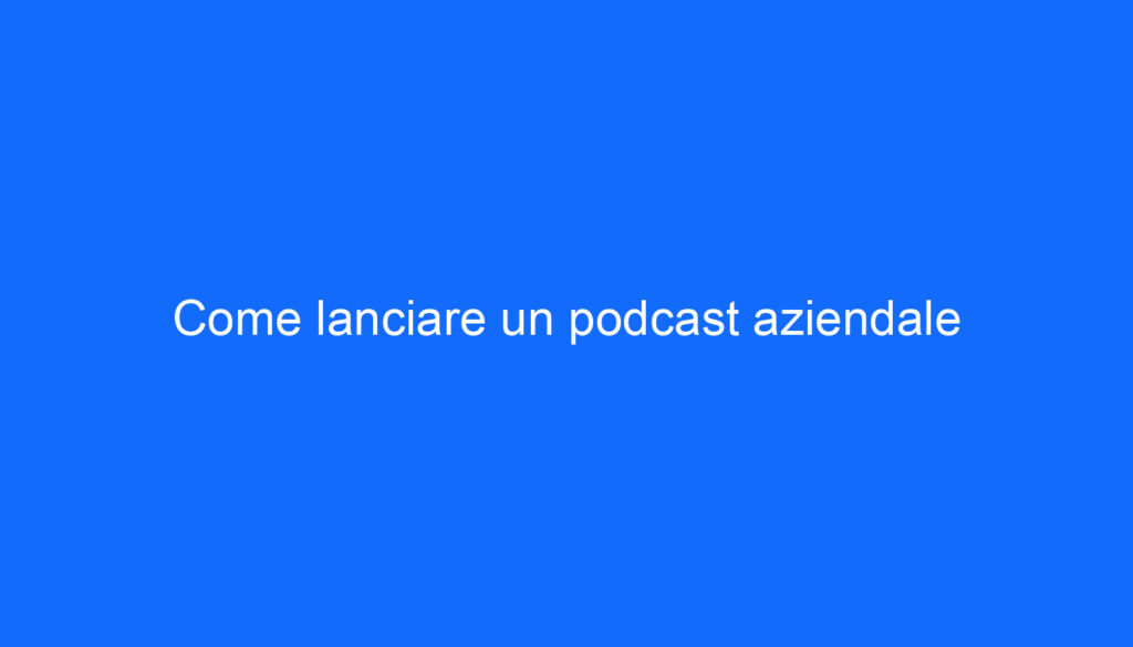 Come lanciare un podcast aziendale