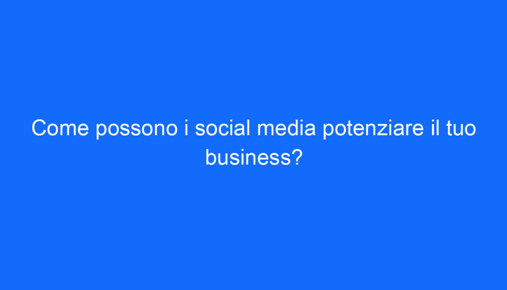 Come possono i social media potenziare il tuo business?