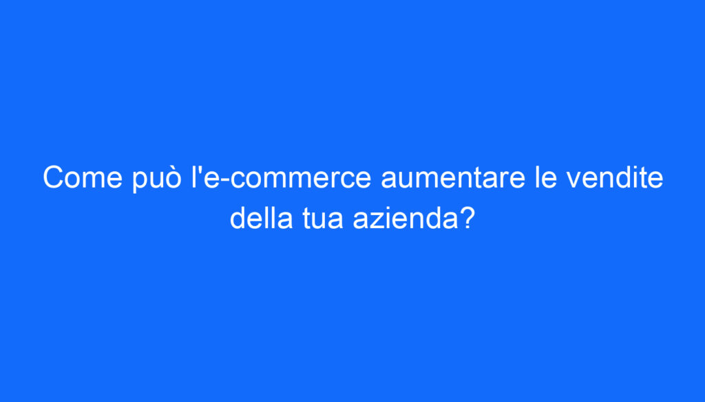 Come può l'e commerce aumentare le vendite della tua azienda?