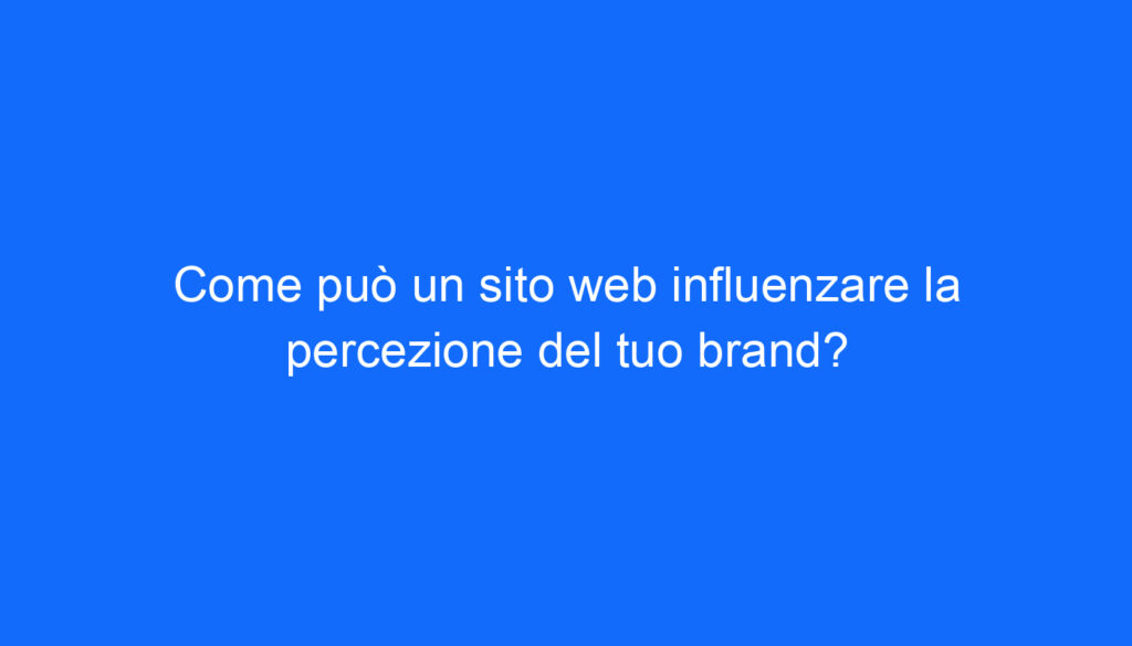 Come può un sito web influenzare la percezione del tuo brand?
