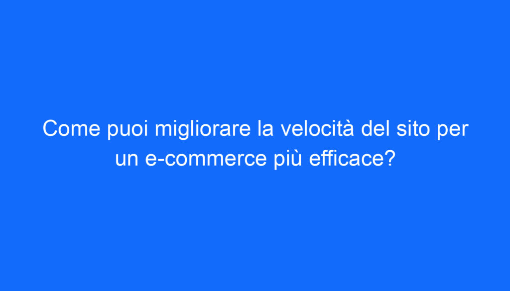 Come puoi migliorare la velocità del sito per un e commerce più efficace?
