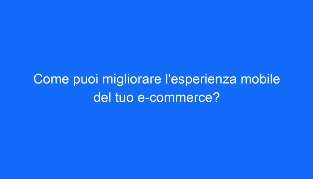 Come puoi migliorare l'esperienza mobile del tuo e commerce?