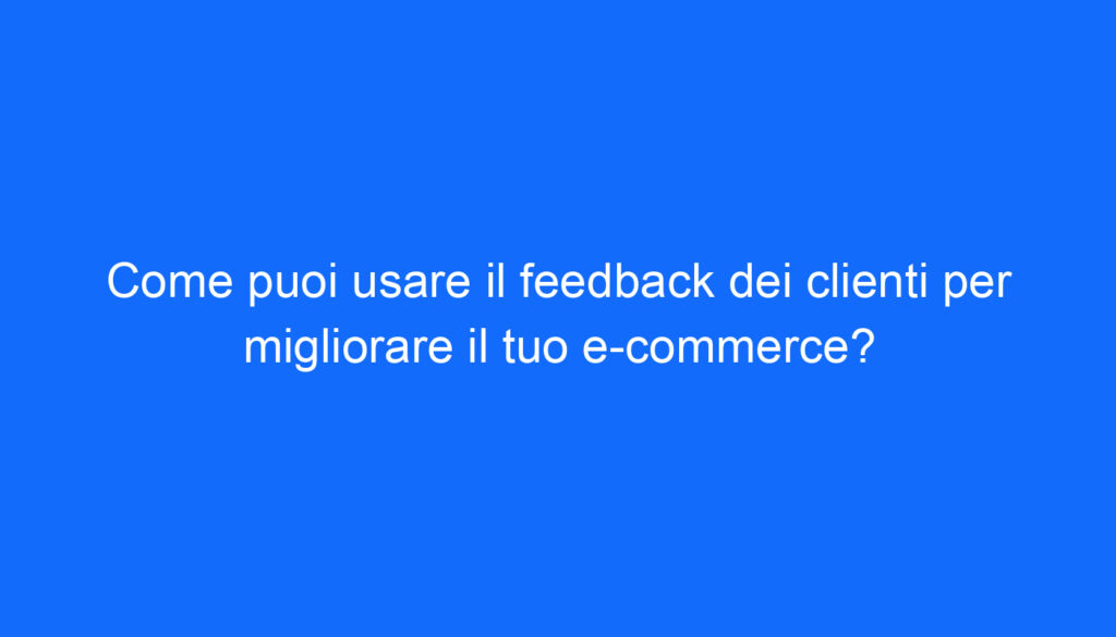 Come puoi usare il feedback dei clienti per migliorare il tuo e commerce?