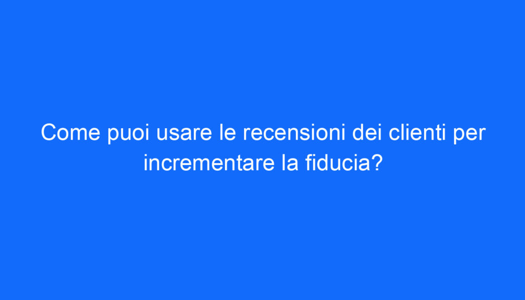 Come puoi usare le recensioni dei clienti per incrementare la fiducia?