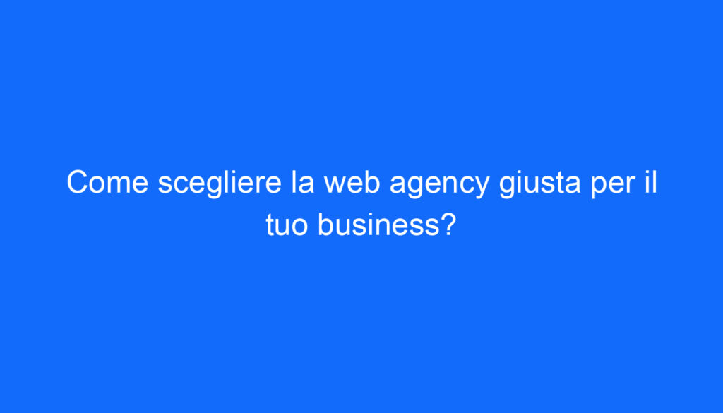 Come scegliere la web agency giusta per il tuo business?