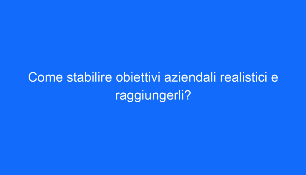 Come stabilire obiettivi aziendali realistici e raggiungerli?