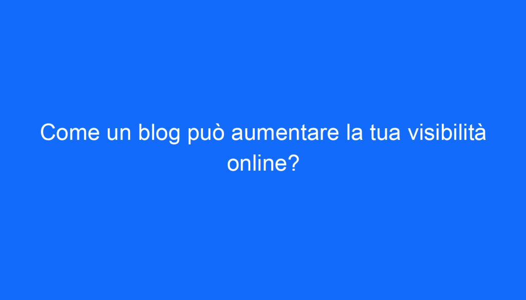 Come un blog può aumentare la tua visibilità online?