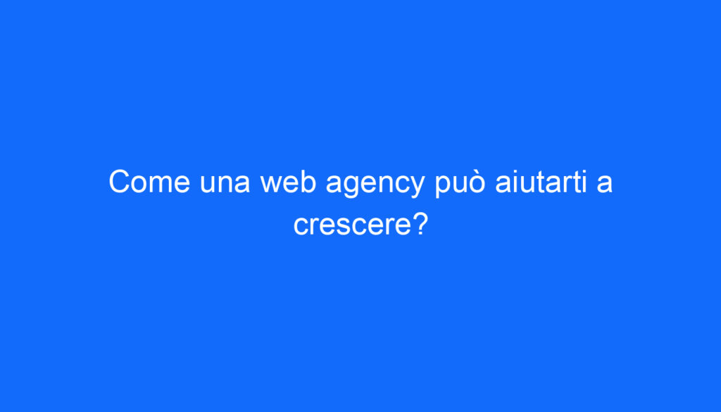 Come una web agency può aiutarti a crescere?