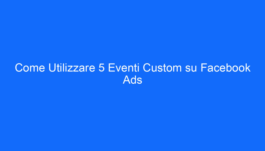 Come Utilizzare 5 Eventi Custom su Facebook Ads