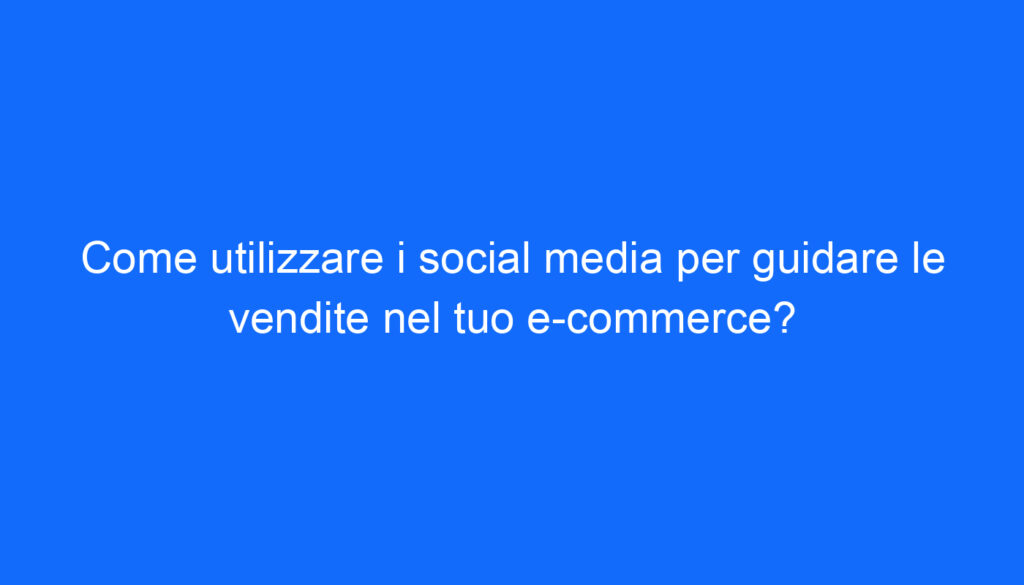 Come utilizzare i social media per guidare le vendite nel tuo e commerce?