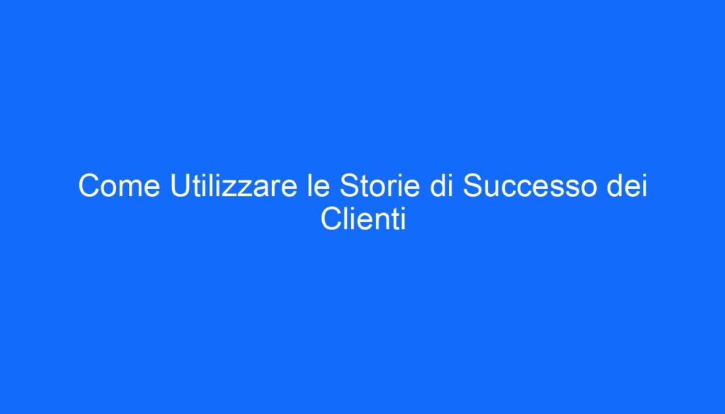 Come Utilizzare le Storie di Successo dei Clienti