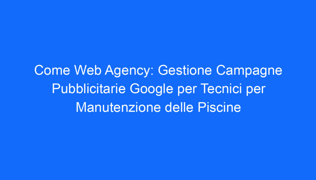 Come Web Agency: Gestione Campagne Pubblicitarie Google per Tecnici per Manutenzione delle Piscine