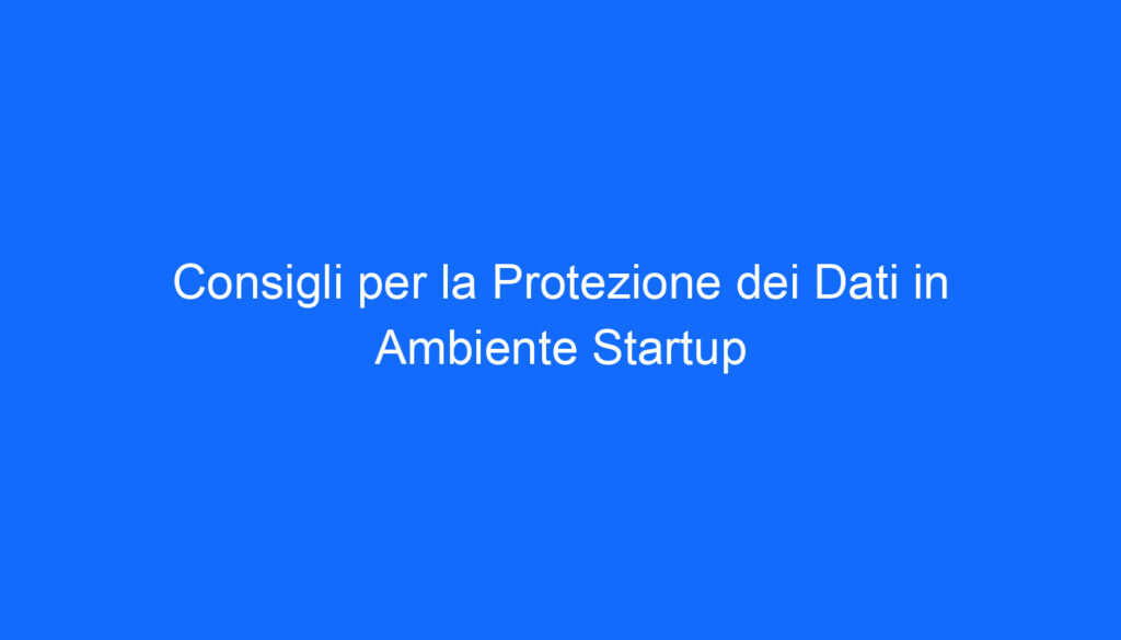 Consigli per la Protezione dei Dati in Ambiente Startup