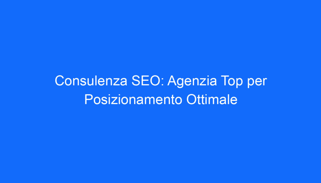 Consulenza SEO: Agenzia Top per Posizionamento Ottimale