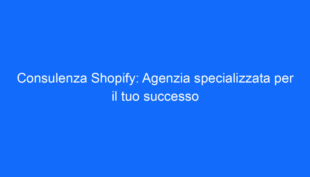 Consulenza Shopify: Agenzia specializzata per il tuo successo