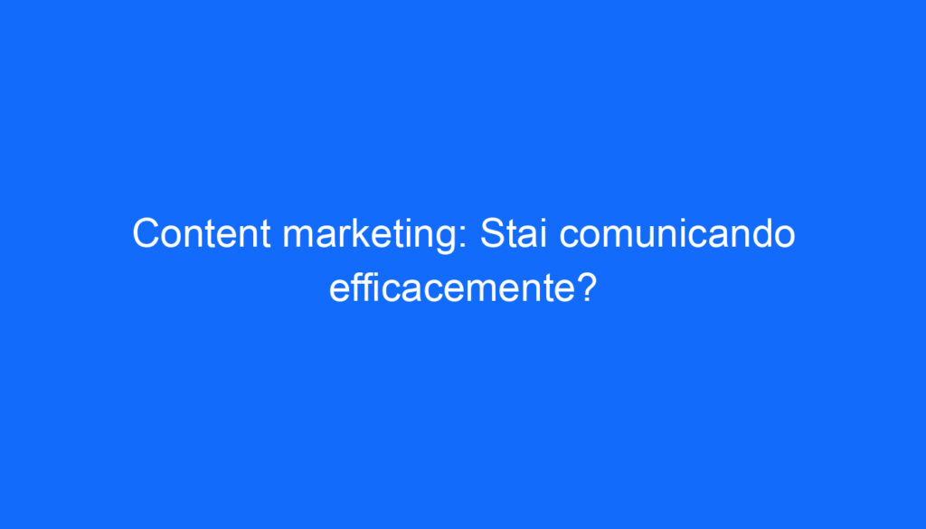 Content marketing: Stai comunicando efficacemente?