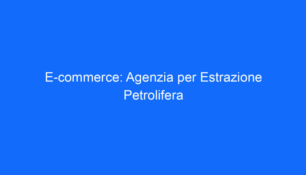 E commerce: Agenzia per Estrazione Petrolifera