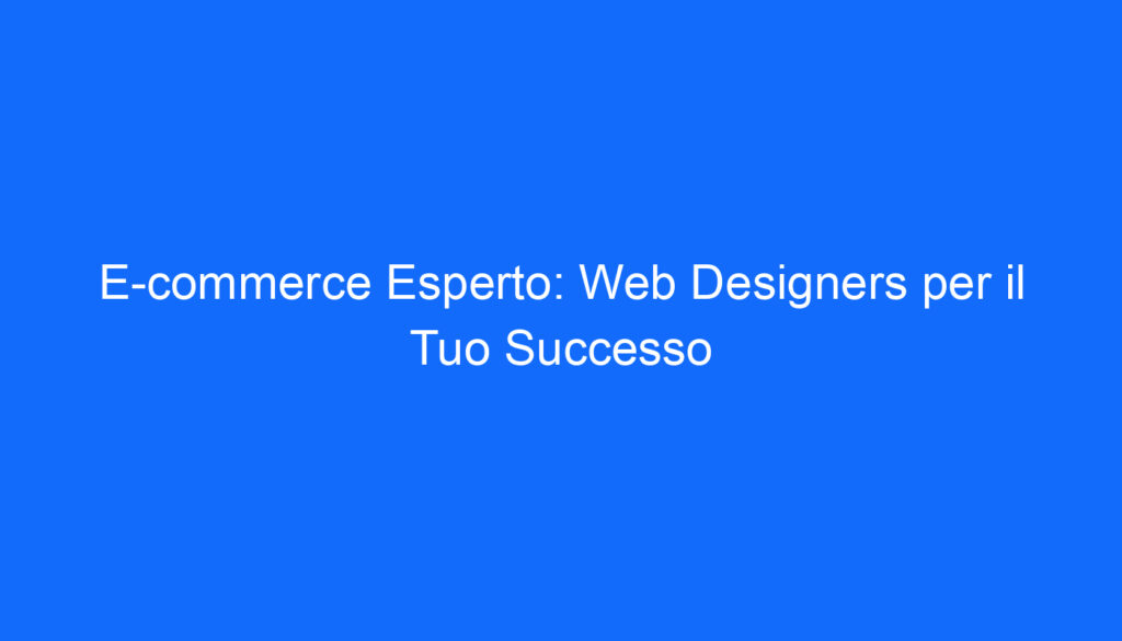 E commerce Esperto: Web Designers per il Tuo Successo