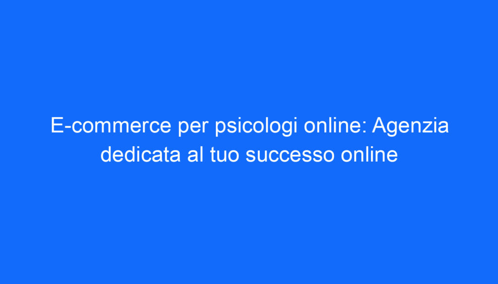 E commerce per psicologi online: Agenzia dedicata al tuo successo online