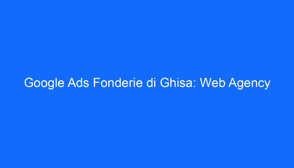 Google Ads Fonderie di Ghisa: Web Agency
