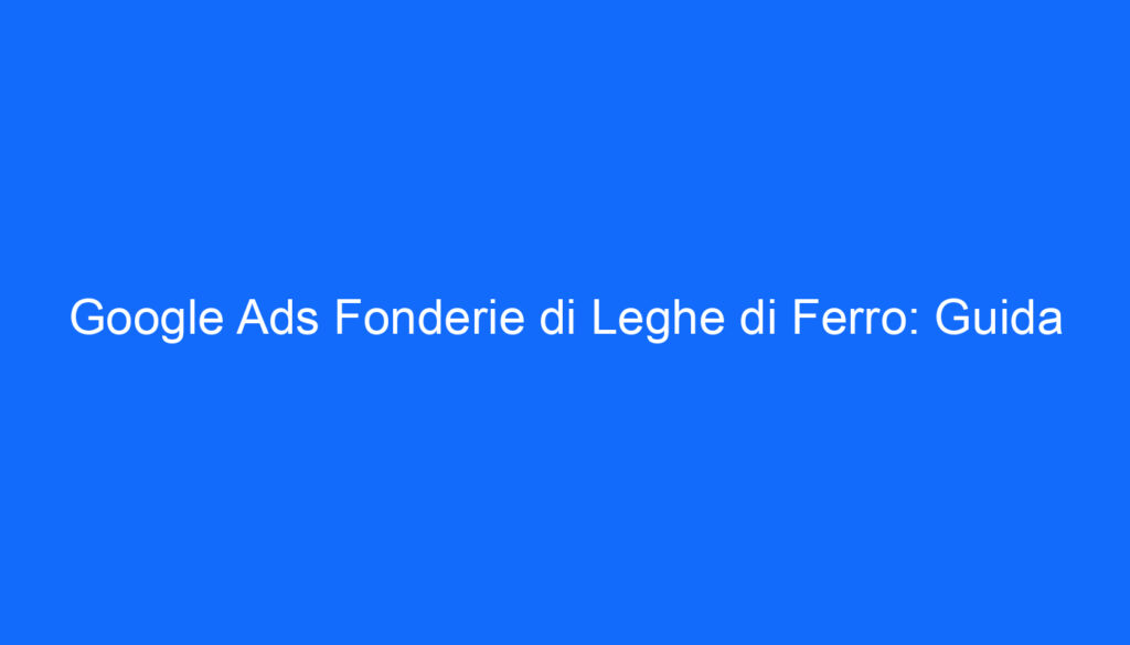 Google Ads Fonderie di Leghe di Ferro: Guida