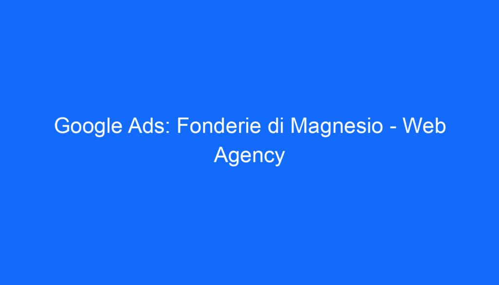 Google Ads: Fonderie di Magnesio Web Agency