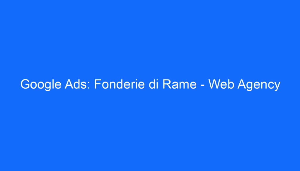 Google Ads: Fonderie di Rame   Web Agency